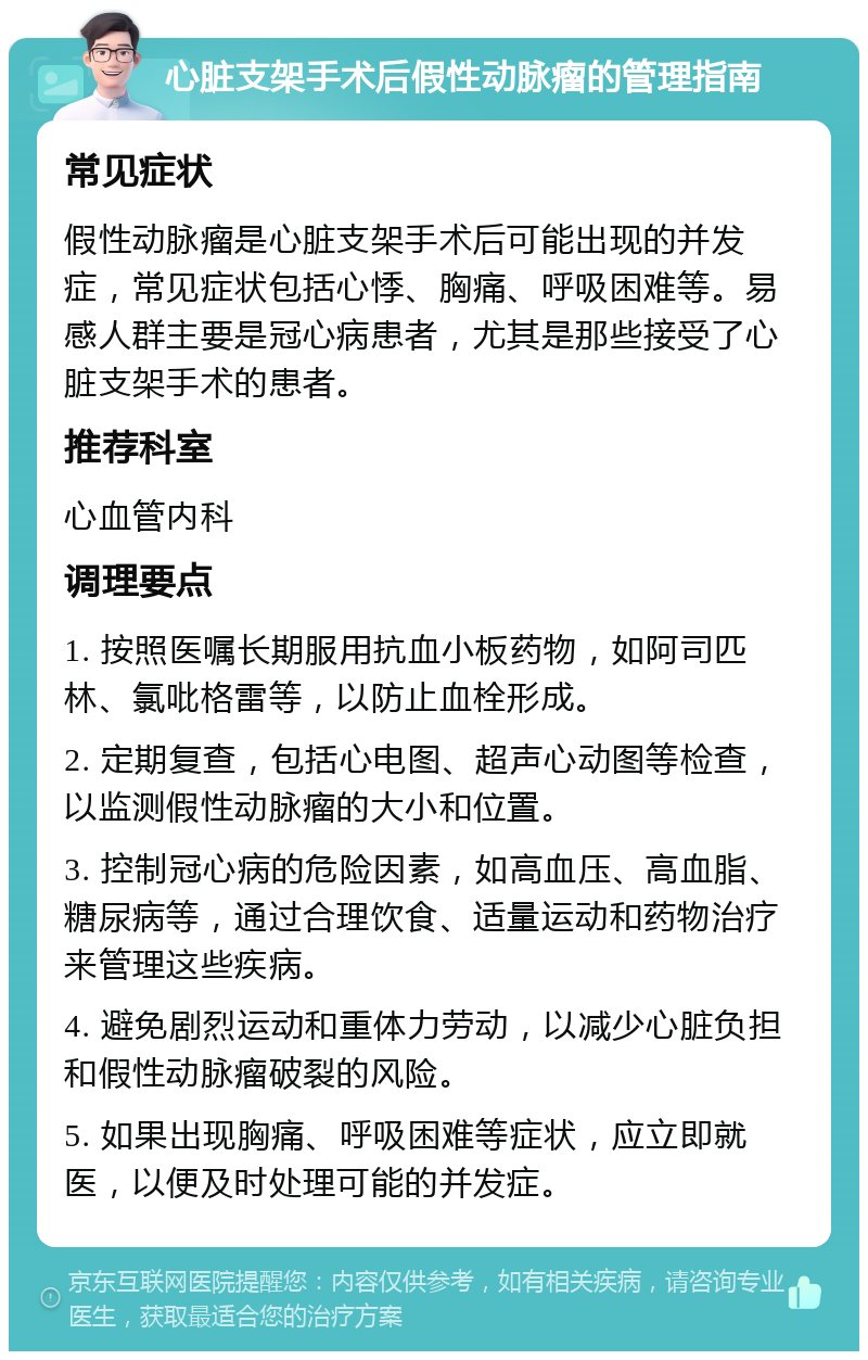 心脏支架手术后假性动脉瘤的管理指南 常见症状 假性动脉瘤是心脏支架手术后可能出现的并发症，常见症状包括心悸、胸痛、呼吸困难等。易感人群主要是冠心病患者，尤其是那些接受了心脏支架手术的患者。 推荐科室 心血管内科 调理要点 1. 按照医嘱长期服用抗血小板药物，如阿司匹林、氯吡格雷等，以防止血栓形成。 2. 定期复查，包括心电图、超声心动图等检查，以监测假性动脉瘤的大小和位置。 3. 控制冠心病的危险因素，如高血压、高血脂、糖尿病等，通过合理饮食、适量运动和药物治疗来管理这些疾病。 4. 避免剧烈运动和重体力劳动，以减少心脏负担和假性动脉瘤破裂的风险。 5. 如果出现胸痛、呼吸困难等症状，应立即就医，以便及时处理可能的并发症。