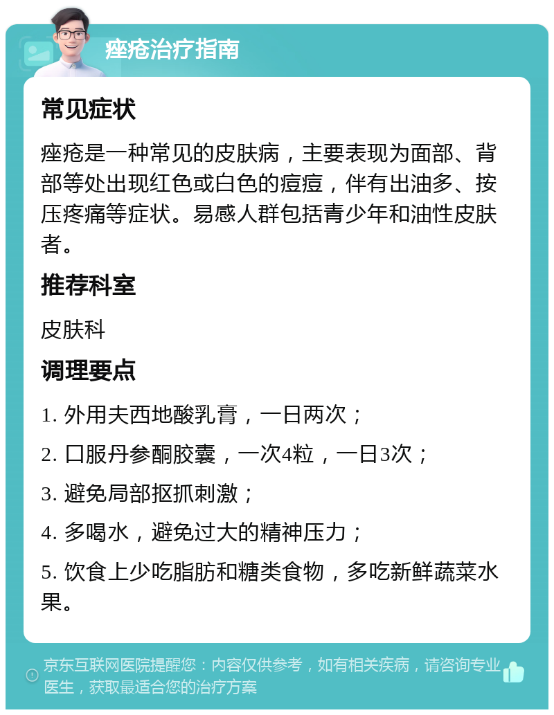 痤疮治疗指南 常见症状 痤疮是一种常见的皮肤病，主要表现为面部、背部等处出现红色或白色的痘痘，伴有出油多、按压疼痛等症状。易感人群包括青少年和油性皮肤者。 推荐科室 皮肤科 调理要点 1. 外用夫西地酸乳膏，一日两次； 2. 口服丹参酮胶囊，一次4粒，一日3次； 3. 避免局部抠抓刺激； 4. 多喝水，避免过大的精神压力； 5. 饮食上少吃脂肪和糖类食物，多吃新鲜蔬菜水果。