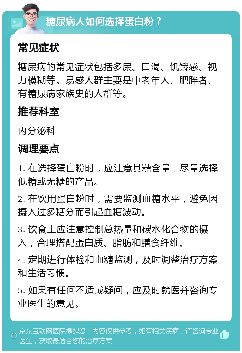 糖尿病人如何选择蛋白粉？ 常见症状 糖尿病的常见症状包括多尿、口渴、饥饿感、视力模糊等。易感人群主要是中老年人、肥胖者、有糖尿病家族史的人群等。 推荐科室 内分泌科 调理要点 1. 在选择蛋白粉时，应注意其糖含量，尽量选择低糖或无糖的产品。 2. 在饮用蛋白粉时，需要监测血糖水平，避免因摄入过多糖分而引起血糖波动。 3. 饮食上应注意控制总热量和碳水化合物的摄入，合理搭配蛋白质、脂肪和膳食纤维。 4. 定期进行体检和血糖监测，及时调整治疗方案和生活习惯。 5. 如果有任何不适或疑问，应及时就医并咨询专业医生的意见。