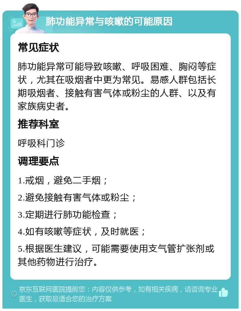 肺功能异常与咳嗽的可能原因 常见症状 肺功能异常可能导致咳嗽、呼吸困难、胸闷等症状，尤其在吸烟者中更为常见。易感人群包括长期吸烟者、接触有害气体或粉尘的人群、以及有家族病史者。 推荐科室 呼吸科门诊 调理要点 1.戒烟，避免二手烟； 2.避免接触有害气体或粉尘； 3.定期进行肺功能检查； 4.如有咳嗽等症状，及时就医； 5.根据医生建议，可能需要使用支气管扩张剂或其他药物进行治疗。