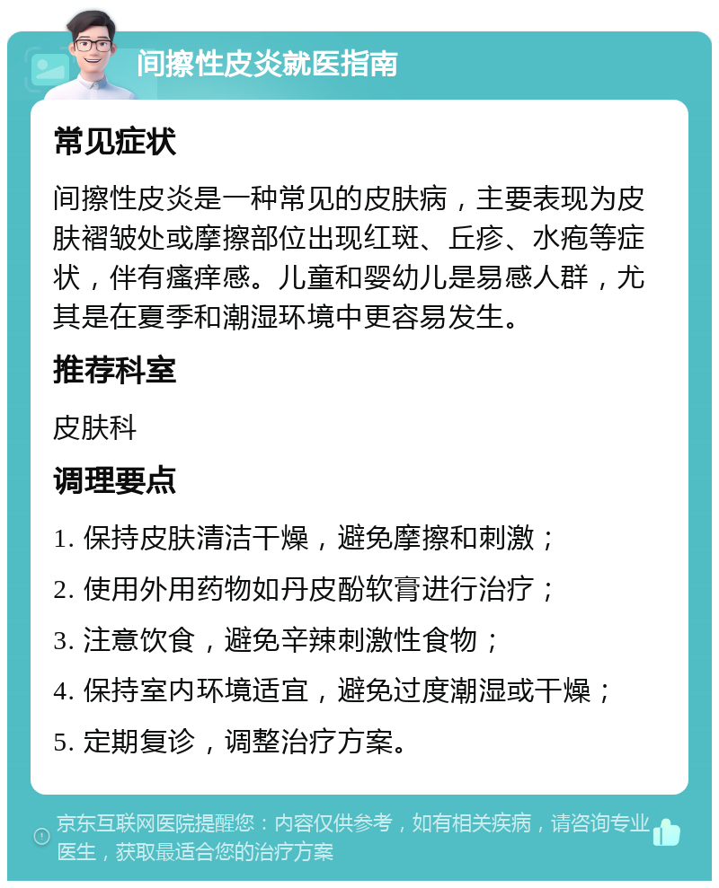 间擦性皮炎就医指南 常见症状 间擦性皮炎是一种常见的皮肤病，主要表现为皮肤褶皱处或摩擦部位出现红斑、丘疹、水疱等症状，伴有瘙痒感。儿童和婴幼儿是易感人群，尤其是在夏季和潮湿环境中更容易发生。 推荐科室 皮肤科 调理要点 1. 保持皮肤清洁干燥，避免摩擦和刺激； 2. 使用外用药物如丹皮酚软膏进行治疗； 3. 注意饮食，避免辛辣刺激性食物； 4. 保持室内环境适宜，避免过度潮湿或干燥； 5. 定期复诊，调整治疗方案。