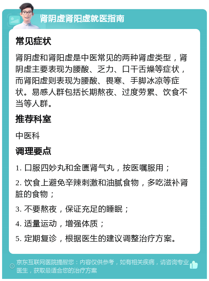 肾阴虚肾阳虚就医指南 常见症状 肾阴虚和肾阳虚是中医常见的两种肾虚类型，肾阴虚主要表现为腰酸、乏力、口干舌燥等症状，而肾阳虚则表现为腰酸、畏寒、手脚冰凉等症状。易感人群包括长期熬夜、过度劳累、饮食不当等人群。 推荐科室 中医科 调理要点 1. 口服四妙丸和金匮肾气丸，按医嘱服用； 2. 饮食上避免辛辣刺激和油腻食物，多吃滋补肾脏的食物； 3. 不要熬夜，保证充足的睡眠； 4. 适量运动，增强体质； 5. 定期复诊，根据医生的建议调整治疗方案。