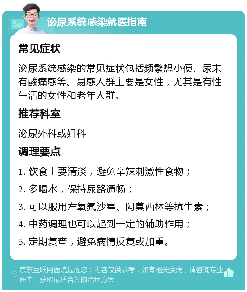 泌尿系统感染就医指南 常见症状 泌尿系统感染的常见症状包括频繁想小便、尿末有酸痛感等。易感人群主要是女性，尤其是有性生活的女性和老年人群。 推荐科室 泌尿外科或妇科 调理要点 1. 饮食上要清淡，避免辛辣刺激性食物； 2. 多喝水，保持尿路通畅； 3. 可以服用左氧氟沙星、阿莫西林等抗生素； 4. 中药调理也可以起到一定的辅助作用； 5. 定期复查，避免病情反复或加重。