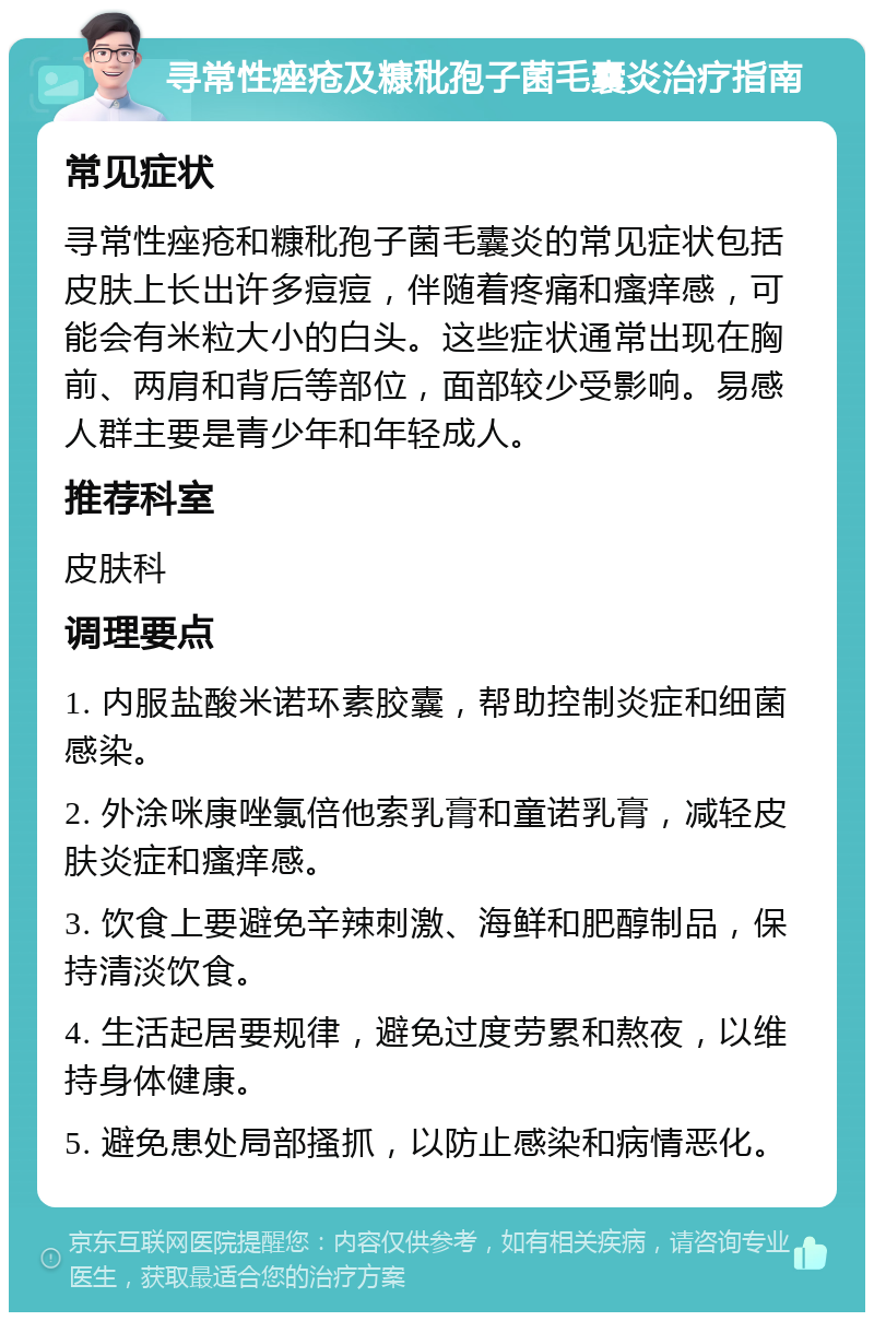 寻常性痤疮及糠秕孢子菌毛囊炎治疗指南 常见症状 寻常性痤疮和糠秕孢子菌毛囊炎的常见症状包括皮肤上长出许多痘痘，伴随着疼痛和瘙痒感，可能会有米粒大小的白头。这些症状通常出现在胸前、两肩和背后等部位，面部较少受影响。易感人群主要是青少年和年轻成人。 推荐科室 皮肤科 调理要点 1. 内服盐酸米诺环素胶囊，帮助控制炎症和细菌感染。 2. 外涂咪康唑氯倍他索乳膏和童诺乳膏，减轻皮肤炎症和瘙痒感。 3. 饮食上要避免辛辣刺激、海鲜和肥醇制品，保持清淡饮食。 4. 生活起居要规律，避免过度劳累和熬夜，以维持身体健康。 5. 避免患处局部搔抓，以防止感染和病情恶化。