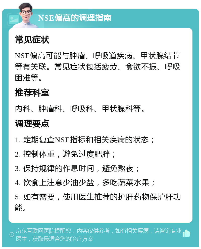 NSE偏高的调理指南 常见症状 NSE偏高可能与肿瘤、呼吸道疾病、甲状腺结节等有关联。常见症状包括疲劳、食欲不振、呼吸困难等。 推荐科室 内科、肿瘤科、呼吸科、甲状腺科等。 调理要点 1. 定期复查NSE指标和相关疾病的状态； 2. 控制体重，避免过度肥胖； 3. 保持规律的作息时间，避免熬夜； 4. 饮食上注意少油少盐，多吃蔬菜水果； 5. 如有需要，使用医生推荐的护肝药物保护肝功能。