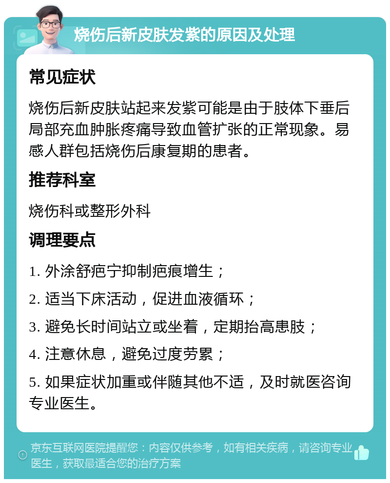 烧伤后新皮肤发紫的原因及处理 常见症状 烧伤后新皮肤站起来发紫可能是由于肢体下垂后局部充血肿胀疼痛导致血管扩张的正常现象。易感人群包括烧伤后康复期的患者。 推荐科室 烧伤科或整形外科 调理要点 1. 外涂舒疤宁抑制疤痕增生； 2. 适当下床活动，促进血液循环； 3. 避免长时间站立或坐着，定期抬高患肢； 4. 注意休息，避免过度劳累； 5. 如果症状加重或伴随其他不适，及时就医咨询专业医生。