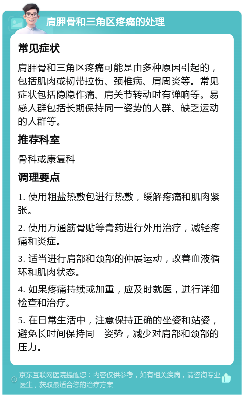 肩胛骨和三角区疼痛的处理 常见症状 肩胛骨和三角区疼痛可能是由多种原因引起的，包括肌肉或韧带拉伤、颈椎病、肩周炎等。常见症状包括隐隐作痛、肩关节转动时有弹响等。易感人群包括长期保持同一姿势的人群、缺乏运动的人群等。 推荐科室 骨科或康复科 调理要点 1. 使用粗盐热敷包进行热敷，缓解疼痛和肌肉紧张。 2. 使用万通筋骨贴等膏药进行外用治疗，减轻疼痛和炎症。 3. 适当进行肩部和颈部的伸展运动，改善血液循环和肌肉状态。 4. 如果疼痛持续或加重，应及时就医，进行详细检查和治疗。 5. 在日常生活中，注意保持正确的坐姿和站姿，避免长时间保持同一姿势，减少对肩部和颈部的压力。