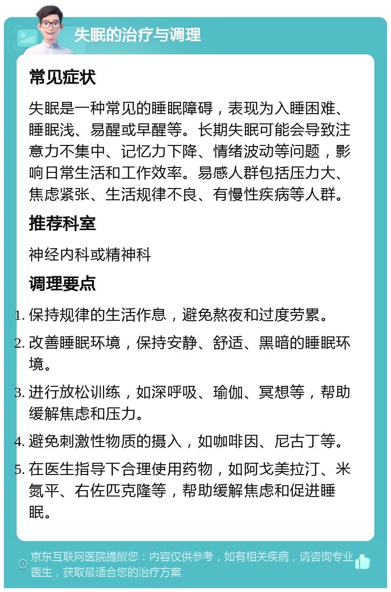 失眠的治疗与调理 常见症状 失眠是一种常见的睡眠障碍，表现为入睡困难、睡眠浅、易醒或早醒等。长期失眠可能会导致注意力不集中、记忆力下降、情绪波动等问题，影响日常生活和工作效率。易感人群包括压力大、焦虑紧张、生活规律不良、有慢性疾病等人群。 推荐科室 神经内科或精神科 调理要点 保持规律的生活作息，避免熬夜和过度劳累。 改善睡眠环境，保持安静、舒适、黑暗的睡眠环境。 进行放松训练，如深呼吸、瑜伽、冥想等，帮助缓解焦虑和压力。 避免刺激性物质的摄入，如咖啡因、尼古丁等。 在医生指导下合理使用药物，如阿戈美拉汀、米氮平、右佐匹克隆等，帮助缓解焦虑和促进睡眠。