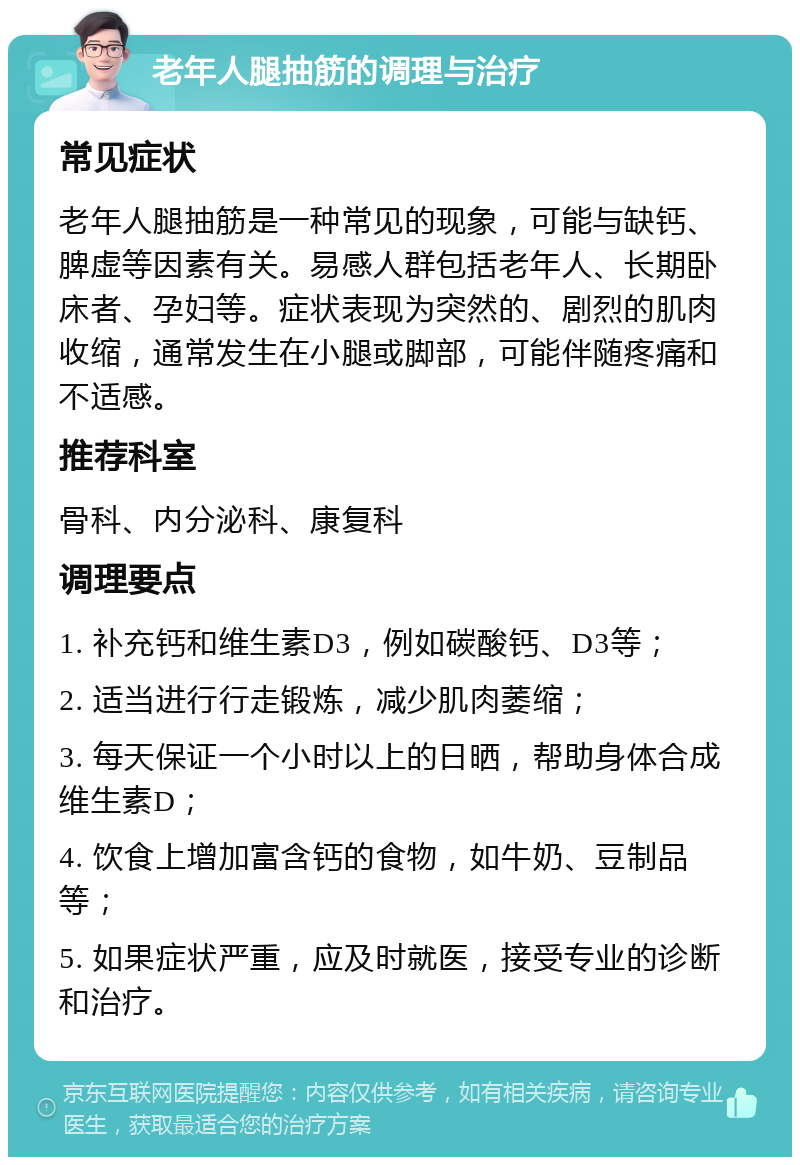 老年人腿抽筋的调理与治疗 常见症状 老年人腿抽筋是一种常见的现象，可能与缺钙、脾虚等因素有关。易感人群包括老年人、长期卧床者、孕妇等。症状表现为突然的、剧烈的肌肉收缩，通常发生在小腿或脚部，可能伴随疼痛和不适感。 推荐科室 骨科、内分泌科、康复科 调理要点 1. 补充钙和维生素D3，例如碳酸钙、D3等； 2. 适当进行行走锻炼，减少肌肉萎缩； 3. 每天保证一个小时以上的日晒，帮助身体合成维生素D； 4. 饮食上增加富含钙的食物，如牛奶、豆制品等； 5. 如果症状严重，应及时就医，接受专业的诊断和治疗。