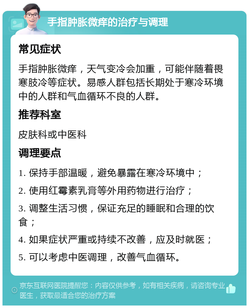 手指肿胀微痒的治疗与调理 常见症状 手指肿胀微痒，天气变冷会加重，可能伴随着畏寒肢冷等症状。易感人群包括长期处于寒冷环境中的人群和气血循环不良的人群。 推荐科室 皮肤科或中医科 调理要点 1. 保持手部温暖，避免暴露在寒冷环境中； 2. 使用红霉素乳膏等外用药物进行治疗； 3. 调整生活习惯，保证充足的睡眠和合理的饮食； 4. 如果症状严重或持续不改善，应及时就医； 5. 可以考虑中医调理，改善气血循环。