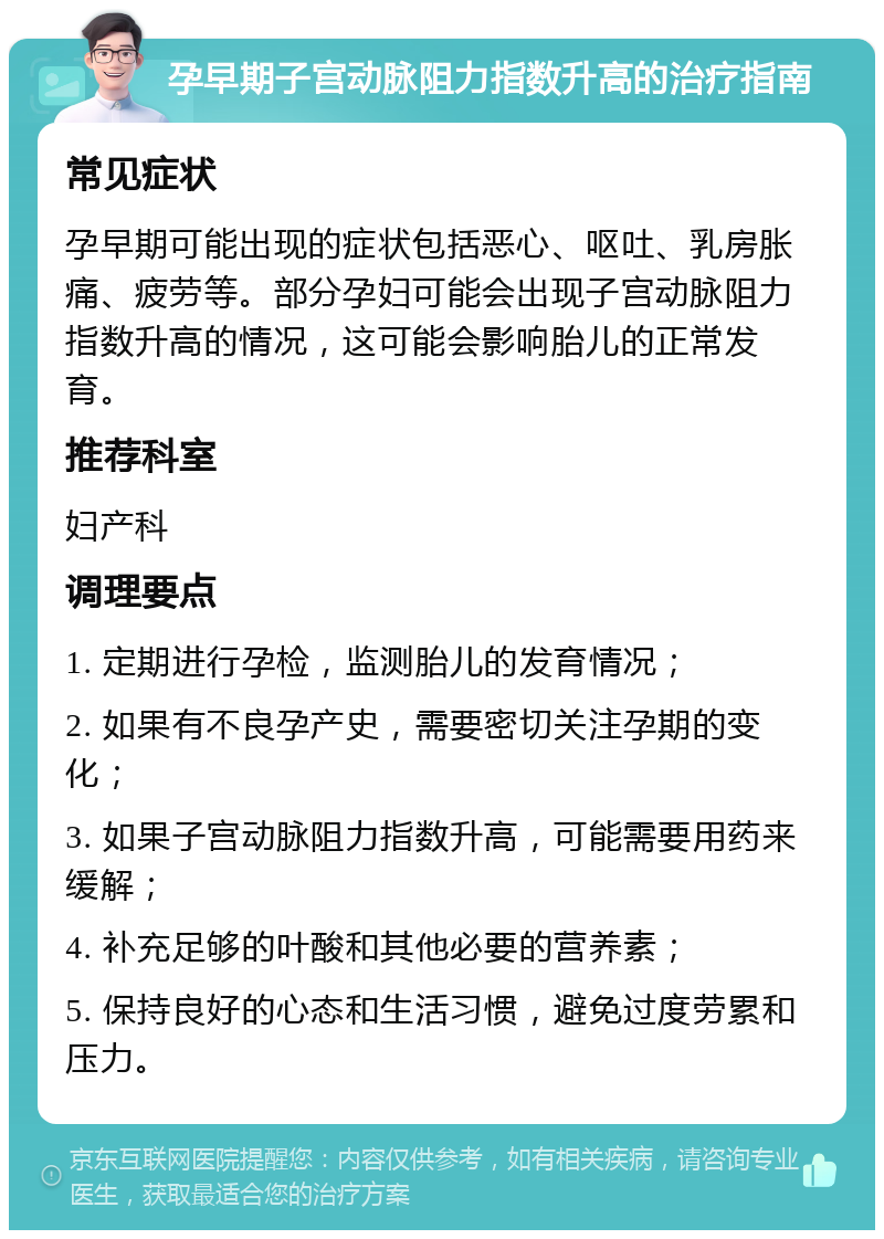 孕早期子宫动脉阻力指数升高的治疗指南 常见症状 孕早期可能出现的症状包括恶心、呕吐、乳房胀痛、疲劳等。部分孕妇可能会出现子宫动脉阻力指数升高的情况，这可能会影响胎儿的正常发育。 推荐科室 妇产科 调理要点 1. 定期进行孕检，监测胎儿的发育情况； 2. 如果有不良孕产史，需要密切关注孕期的变化； 3. 如果子宫动脉阻力指数升高，可能需要用药来缓解； 4. 补充足够的叶酸和其他必要的营养素； 5. 保持良好的心态和生活习惯，避免过度劳累和压力。