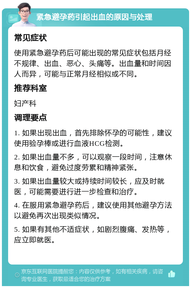 紧急避孕药引起出血的原因与处理 常见症状 使用紧急避孕药后可能出现的常见症状包括月经不规律、出血、恶心、头痛等。出血量和时间因人而异，可能与正常月经相似或不同。 推荐科室 妇产科 调理要点 1. 如果出现出血，首先排除怀孕的可能性，建议使用验孕棒或进行血液HCG检测。 2. 如果出血量不多，可以观察一段时间，注意休息和饮食，避免过度劳累和精神紧张。 3. 如果出血量较大或持续时间较长，应及时就医，可能需要进行进一步检查和治疗。 4. 在服用紧急避孕药后，建议使用其他避孕方法以避免再次出现类似情况。 5. 如果有其他不适症状，如剧烈腹痛、发热等，应立即就医。