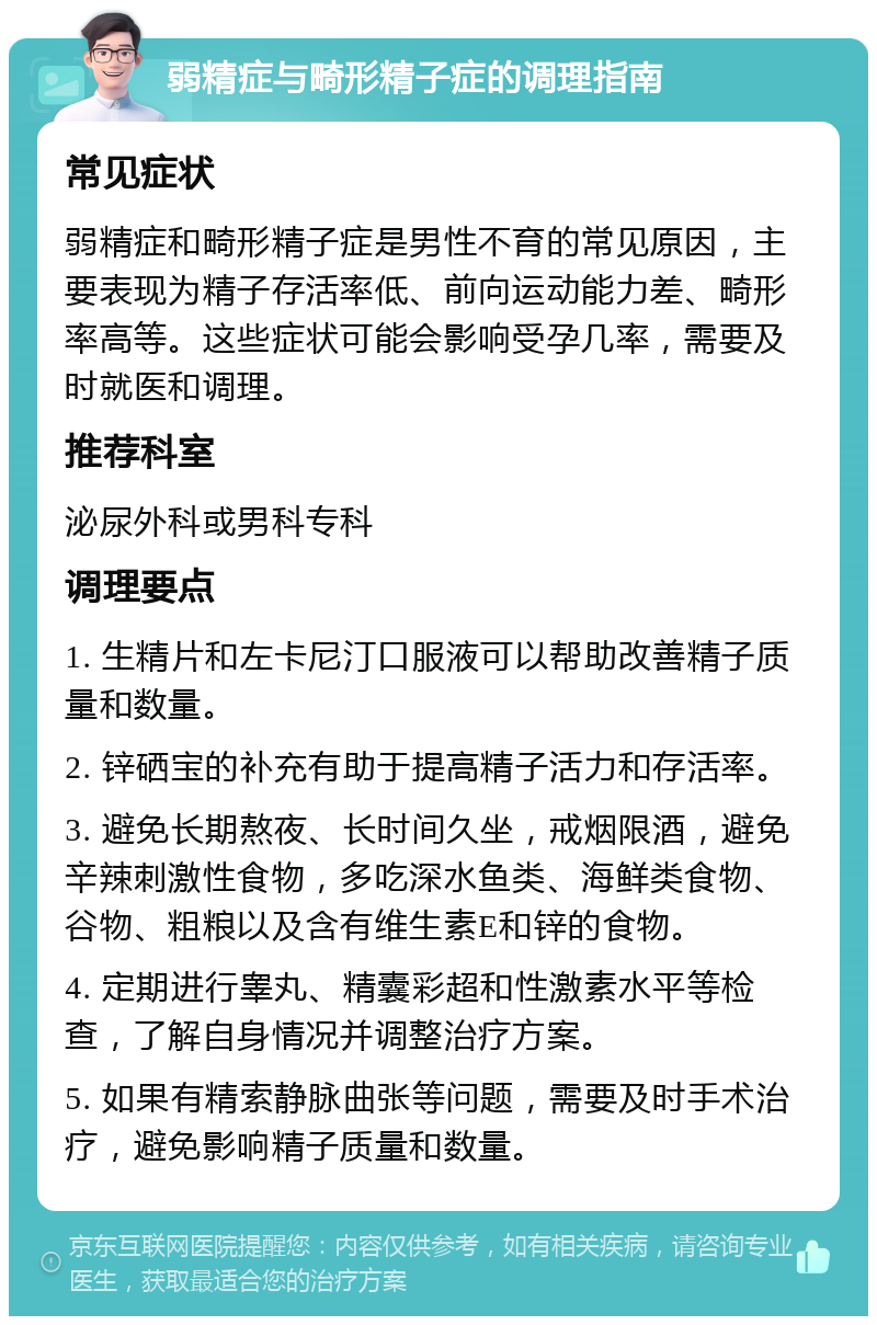 弱精症与畸形精子症的调理指南 常见症状 弱精症和畸形精子症是男性不育的常见原因，主要表现为精子存活率低、前向运动能力差、畸形率高等。这些症状可能会影响受孕几率，需要及时就医和调理。 推荐科室 泌尿外科或男科专科 调理要点 1. 生精片和左卡尼汀口服液可以帮助改善精子质量和数量。 2. 锌硒宝的补充有助于提高精子活力和存活率。 3. 避免长期熬夜、长时间久坐，戒烟限酒，避免辛辣刺激性食物，多吃深水鱼类、海鲜类食物、谷物、粗粮以及含有维生素E和锌的食物。 4. 定期进行睾丸、精囊彩超和性激素水平等检查，了解自身情况并调整治疗方案。 5. 如果有精索静脉曲张等问题，需要及时手术治疗，避免影响精子质量和数量。