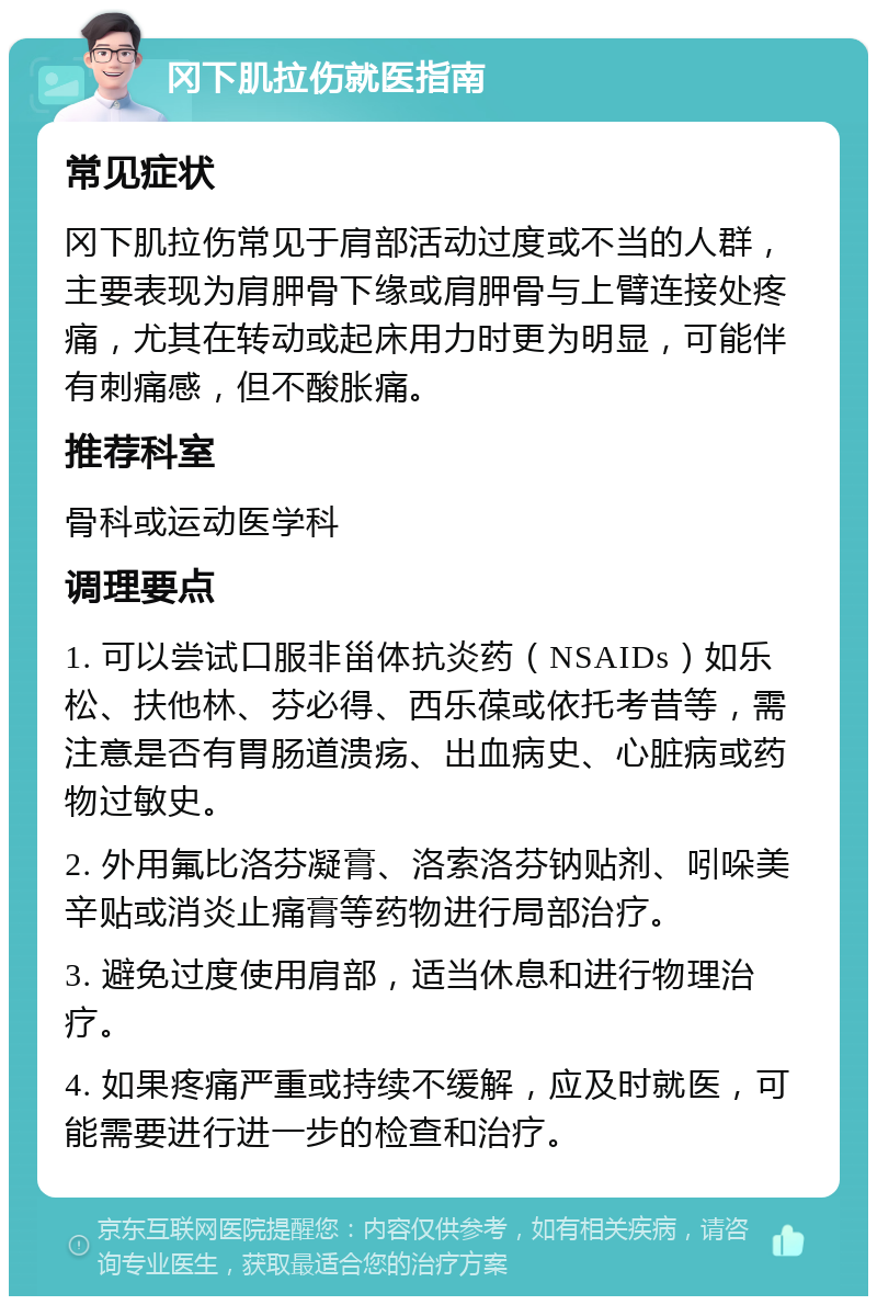 冈下肌拉伤就医指南 常见症状 冈下肌拉伤常见于肩部活动过度或不当的人群，主要表现为肩胛骨下缘或肩胛骨与上臂连接处疼痛，尤其在转动或起床用力时更为明显，可能伴有刺痛感，但不酸胀痛。 推荐科室 骨科或运动医学科 调理要点 1. 可以尝试口服非甾体抗炎药（NSAIDs）如乐松、扶他林、芬必得、西乐葆或依托考昔等，需注意是否有胃肠道溃疡、出血病史、心脏病或药物过敏史。 2. 外用氟比洛芬凝膏、洛索洛芬钠贴剂、吲哚美辛贴或消炎止痛膏等药物进行局部治疗。 3. 避免过度使用肩部，适当休息和进行物理治疗。 4. 如果疼痛严重或持续不缓解，应及时就医，可能需要进行进一步的检查和治疗。