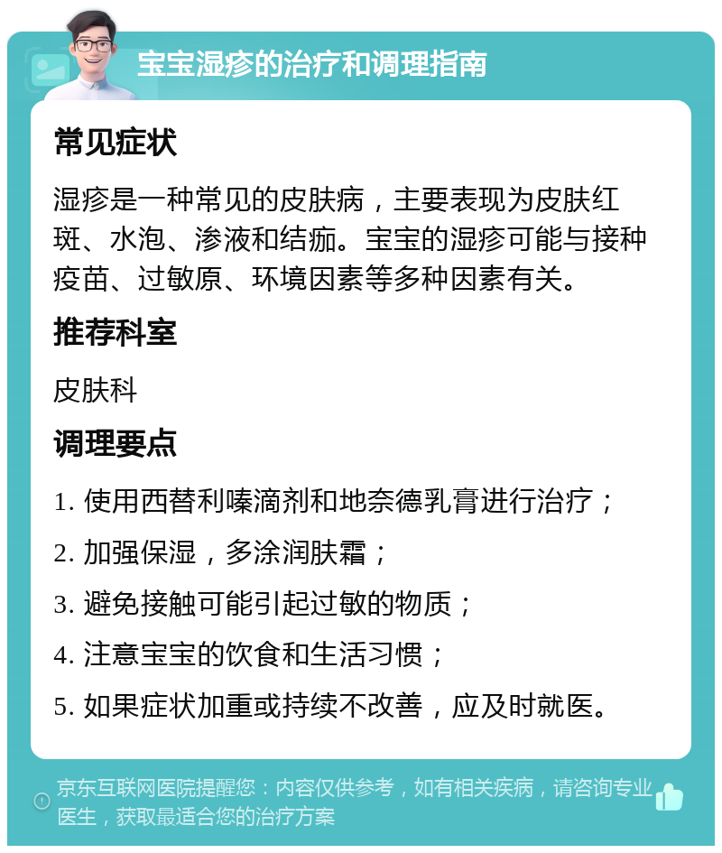 宝宝湿疹的治疗和调理指南 常见症状 湿疹是一种常见的皮肤病，主要表现为皮肤红斑、水泡、渗液和结痂。宝宝的湿疹可能与接种疫苗、过敏原、环境因素等多种因素有关。 推荐科室 皮肤科 调理要点 1. 使用西替利嗪滴剂和地奈德乳膏进行治疗； 2. 加强保湿，多涂润肤霜； 3. 避免接触可能引起过敏的物质； 4. 注意宝宝的饮食和生活习惯； 5. 如果症状加重或持续不改善，应及时就医。