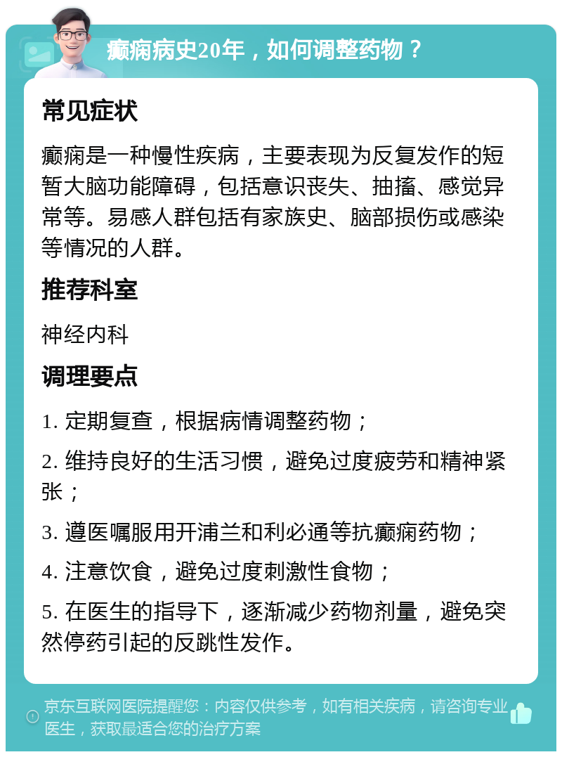 癫痫病史20年，如何调整药物？ 常见症状 癫痫是一种慢性疾病，主要表现为反复发作的短暂大脑功能障碍，包括意识丧失、抽搐、感觉异常等。易感人群包括有家族史、脑部损伤或感染等情况的人群。 推荐科室 神经内科 调理要点 1. 定期复查，根据病情调整药物； 2. 维持良好的生活习惯，避免过度疲劳和精神紧张； 3. 遵医嘱服用开浦兰和利必通等抗癫痫药物； 4. 注意饮食，避免过度刺激性食物； 5. 在医生的指导下，逐渐减少药物剂量，避免突然停药引起的反跳性发作。