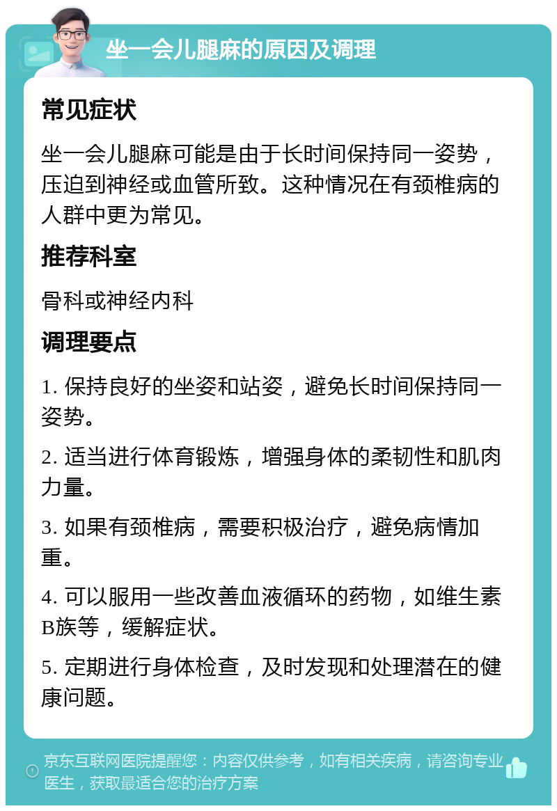 坐一会儿腿麻的原因及调理 常见症状 坐一会儿腿麻可能是由于长时间保持同一姿势，压迫到神经或血管所致。这种情况在有颈椎病的人群中更为常见。 推荐科室 骨科或神经内科 调理要点 1. 保持良好的坐姿和站姿，避免长时间保持同一姿势。 2. 适当进行体育锻炼，增强身体的柔韧性和肌肉力量。 3. 如果有颈椎病，需要积极治疗，避免病情加重。 4. 可以服用一些改善血液循环的药物，如维生素B族等，缓解症状。 5. 定期进行身体检查，及时发现和处理潜在的健康问题。