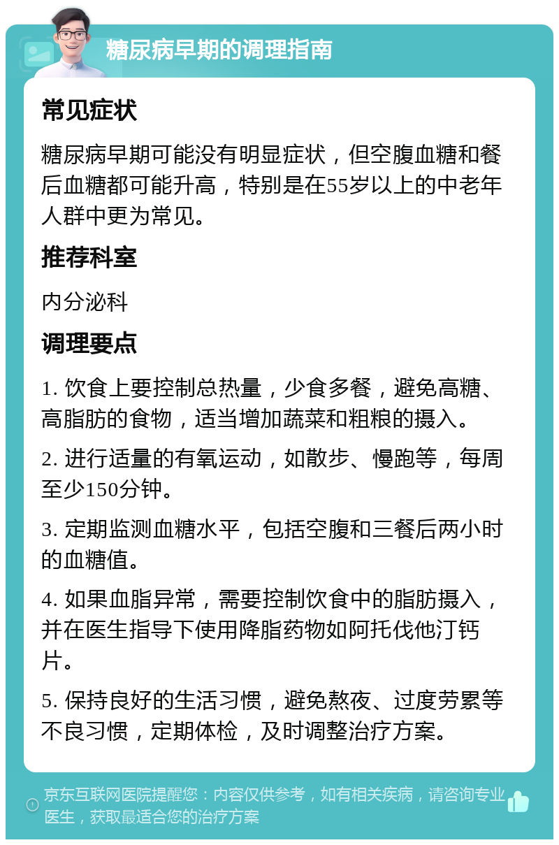 糖尿病早期的调理指南 常见症状 糖尿病早期可能没有明显症状，但空腹血糖和餐后血糖都可能升高，特别是在55岁以上的中老年人群中更为常见。 推荐科室 内分泌科 调理要点 1. 饮食上要控制总热量，少食多餐，避免高糖、高脂肪的食物，适当增加蔬菜和粗粮的摄入。 2. 进行适量的有氧运动，如散步、慢跑等，每周至少150分钟。 3. 定期监测血糖水平，包括空腹和三餐后两小时的血糖值。 4. 如果血脂异常，需要控制饮食中的脂肪摄入，并在医生指导下使用降脂药物如阿托伐他汀钙片。 5. 保持良好的生活习惯，避免熬夜、过度劳累等不良习惯，定期体检，及时调整治疗方案。