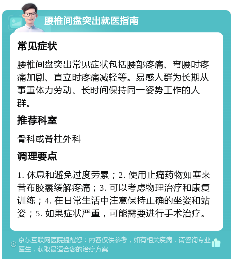 腰椎间盘突出就医指南 常见症状 腰椎间盘突出常见症状包括腰部疼痛、弯腰时疼痛加剧、直立时疼痛减轻等。易感人群为长期从事重体力劳动、长时间保持同一姿势工作的人群。 推荐科室 骨科或脊柱外科 调理要点 1. 休息和避免过度劳累；2. 使用止痛药物如塞来昔布胶囊缓解疼痛；3. 可以考虑物理治疗和康复训练；4. 在日常生活中注意保持正确的坐姿和站姿；5. 如果症状严重，可能需要进行手术治疗。