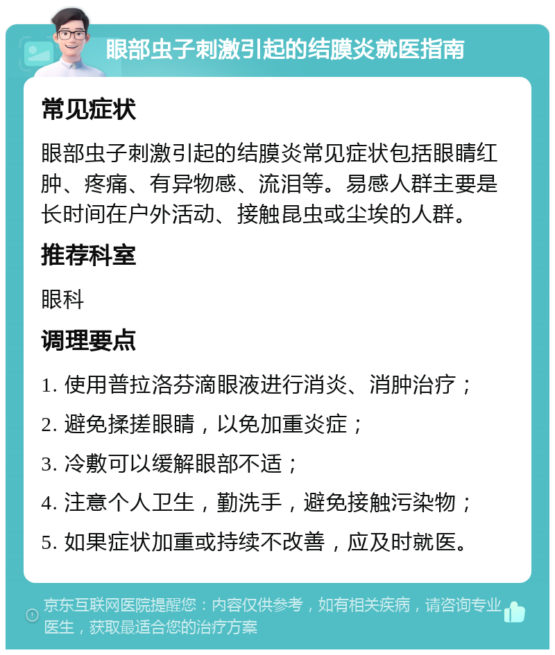 眼部虫子刺激引起的结膜炎就医指南 常见症状 眼部虫子刺激引起的结膜炎常见症状包括眼睛红肿、疼痛、有异物感、流泪等。易感人群主要是长时间在户外活动、接触昆虫或尘埃的人群。 推荐科室 眼科 调理要点 1. 使用普拉洛芬滴眼液进行消炎、消肿治疗； 2. 避免揉搓眼睛，以免加重炎症； 3. 冷敷可以缓解眼部不适； 4. 注意个人卫生，勤洗手，避免接触污染物； 5. 如果症状加重或持续不改善，应及时就医。