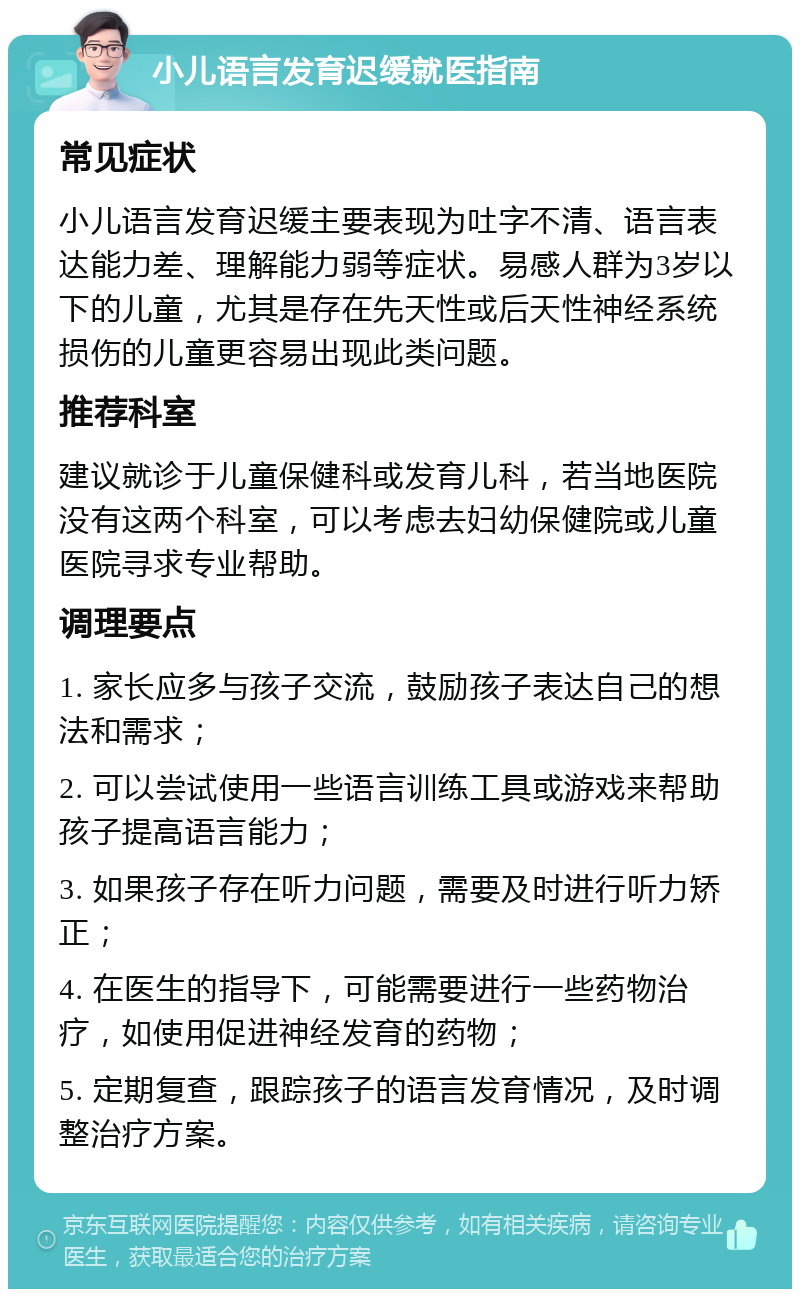 小儿语言发育迟缓就医指南 常见症状 小儿语言发育迟缓主要表现为吐字不清、语言表达能力差、理解能力弱等症状。易感人群为3岁以下的儿童，尤其是存在先天性或后天性神经系统损伤的儿童更容易出现此类问题。 推荐科室 建议就诊于儿童保健科或发育儿科，若当地医院没有这两个科室，可以考虑去妇幼保健院或儿童医院寻求专业帮助。 调理要点 1. 家长应多与孩子交流，鼓励孩子表达自己的想法和需求； 2. 可以尝试使用一些语言训练工具或游戏来帮助孩子提高语言能力； 3. 如果孩子存在听力问题，需要及时进行听力矫正； 4. 在医生的指导下，可能需要进行一些药物治疗，如使用促进神经发育的药物； 5. 定期复查，跟踪孩子的语言发育情况，及时调整治疗方案。