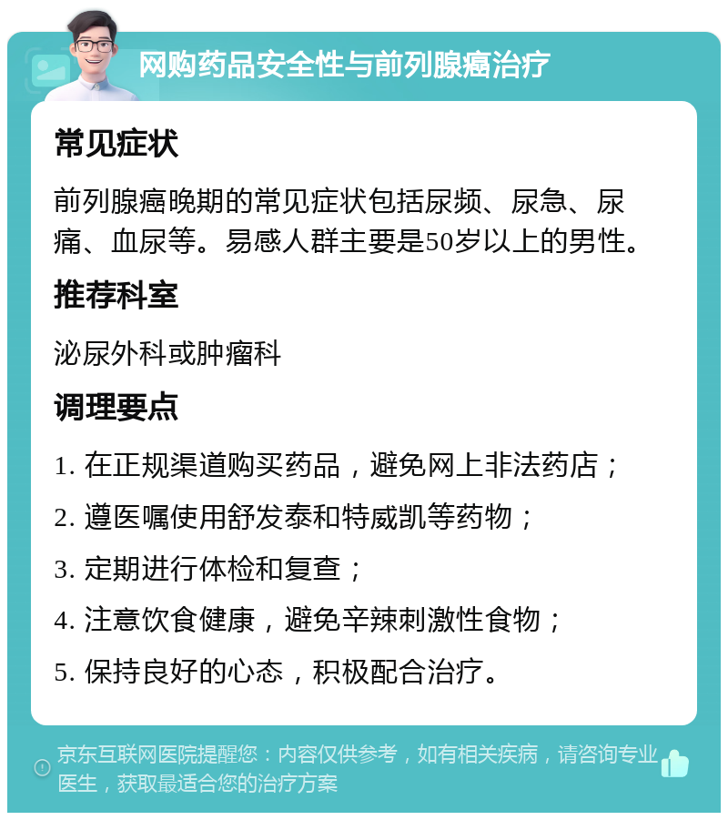 网购药品安全性与前列腺癌治疗 常见症状 前列腺癌晚期的常见症状包括尿频、尿急、尿痛、血尿等。易感人群主要是50岁以上的男性。 推荐科室 泌尿外科或肿瘤科 调理要点 1. 在正规渠道购买药品，避免网上非法药店； 2. 遵医嘱使用舒发泰和特威凯等药物； 3. 定期进行体检和复查； 4. 注意饮食健康，避免辛辣刺激性食物； 5. 保持良好的心态，积极配合治疗。