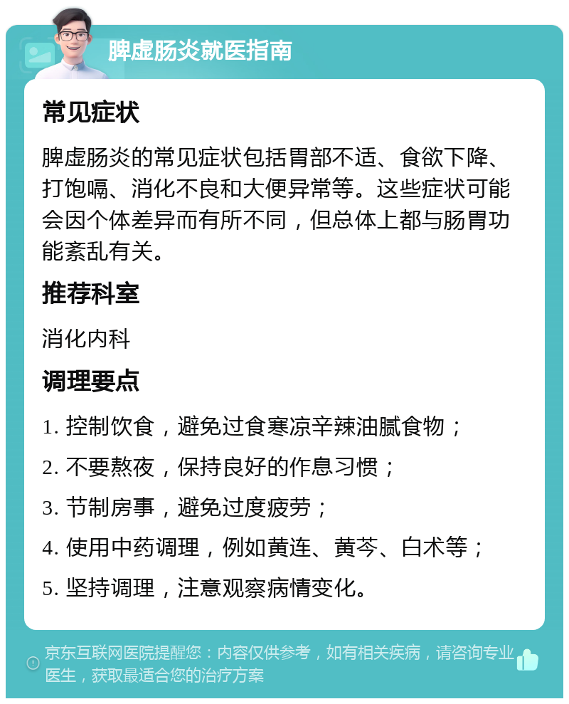 脾虚肠炎就医指南 常见症状 脾虚肠炎的常见症状包括胃部不适、食欲下降、打饱嗝、消化不良和大便异常等。这些症状可能会因个体差异而有所不同，但总体上都与肠胃功能紊乱有关。 推荐科室 消化内科 调理要点 1. 控制饮食，避免过食寒凉辛辣油腻食物； 2. 不要熬夜，保持良好的作息习惯； 3. 节制房事，避免过度疲劳； 4. 使用中药调理，例如黄连、黄芩、白术等； 5. 坚持调理，注意观察病情变化。