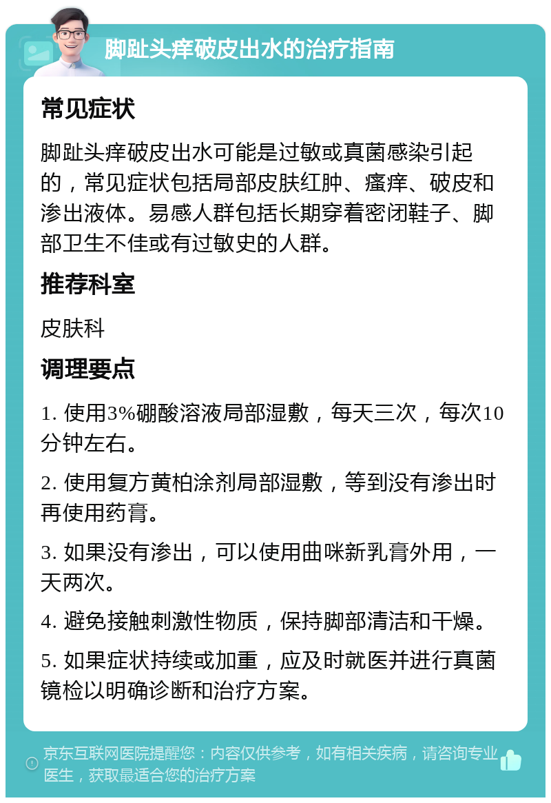 脚趾头痒破皮出水的治疗指南 常见症状 脚趾头痒破皮出水可能是过敏或真菌感染引起的，常见症状包括局部皮肤红肿、瘙痒、破皮和渗出液体。易感人群包括长期穿着密闭鞋子、脚部卫生不佳或有过敏史的人群。 推荐科室 皮肤科 调理要点 1. 使用3%硼酸溶液局部湿敷，每天三次，每次10分钟左右。 2. 使用复方黄柏涂剂局部湿敷，等到没有渗出时再使用药膏。 3. 如果没有渗出，可以使用曲咪新乳膏外用，一天两次。 4. 避免接触刺激性物质，保持脚部清洁和干燥。 5. 如果症状持续或加重，应及时就医并进行真菌镜检以明确诊断和治疗方案。