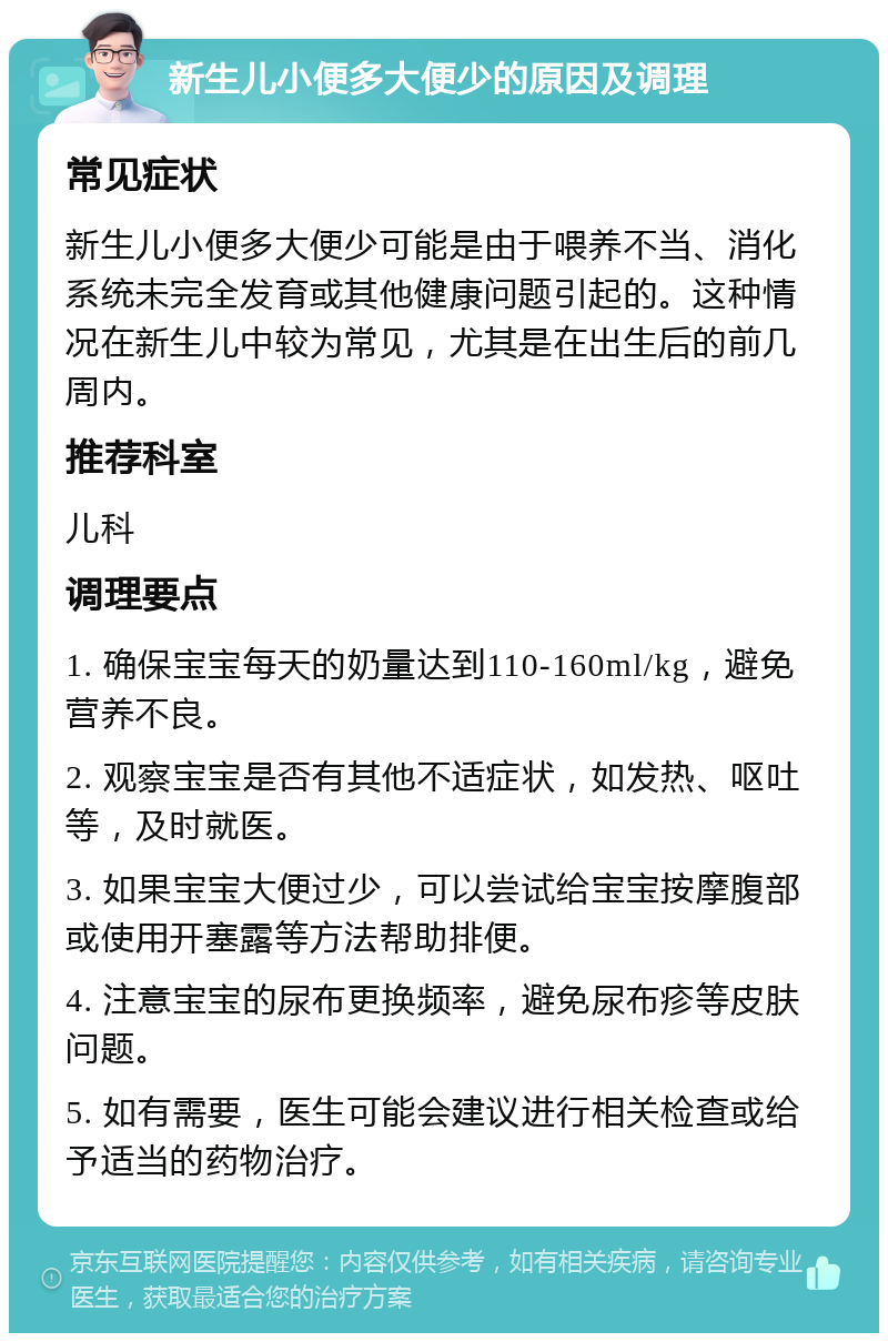 新生儿小便多大便少的原因及调理 常见症状 新生儿小便多大便少可能是由于喂养不当、消化系统未完全发育或其他健康问题引起的。这种情况在新生儿中较为常见，尤其是在出生后的前几周内。 推荐科室 儿科 调理要点 1. 确保宝宝每天的奶量达到110-160ml/kg，避免营养不良。 2. 观察宝宝是否有其他不适症状，如发热、呕吐等，及时就医。 3. 如果宝宝大便过少，可以尝试给宝宝按摩腹部或使用开塞露等方法帮助排便。 4. 注意宝宝的尿布更换频率，避免尿布疹等皮肤问题。 5. 如有需要，医生可能会建议进行相关检查或给予适当的药物治疗。