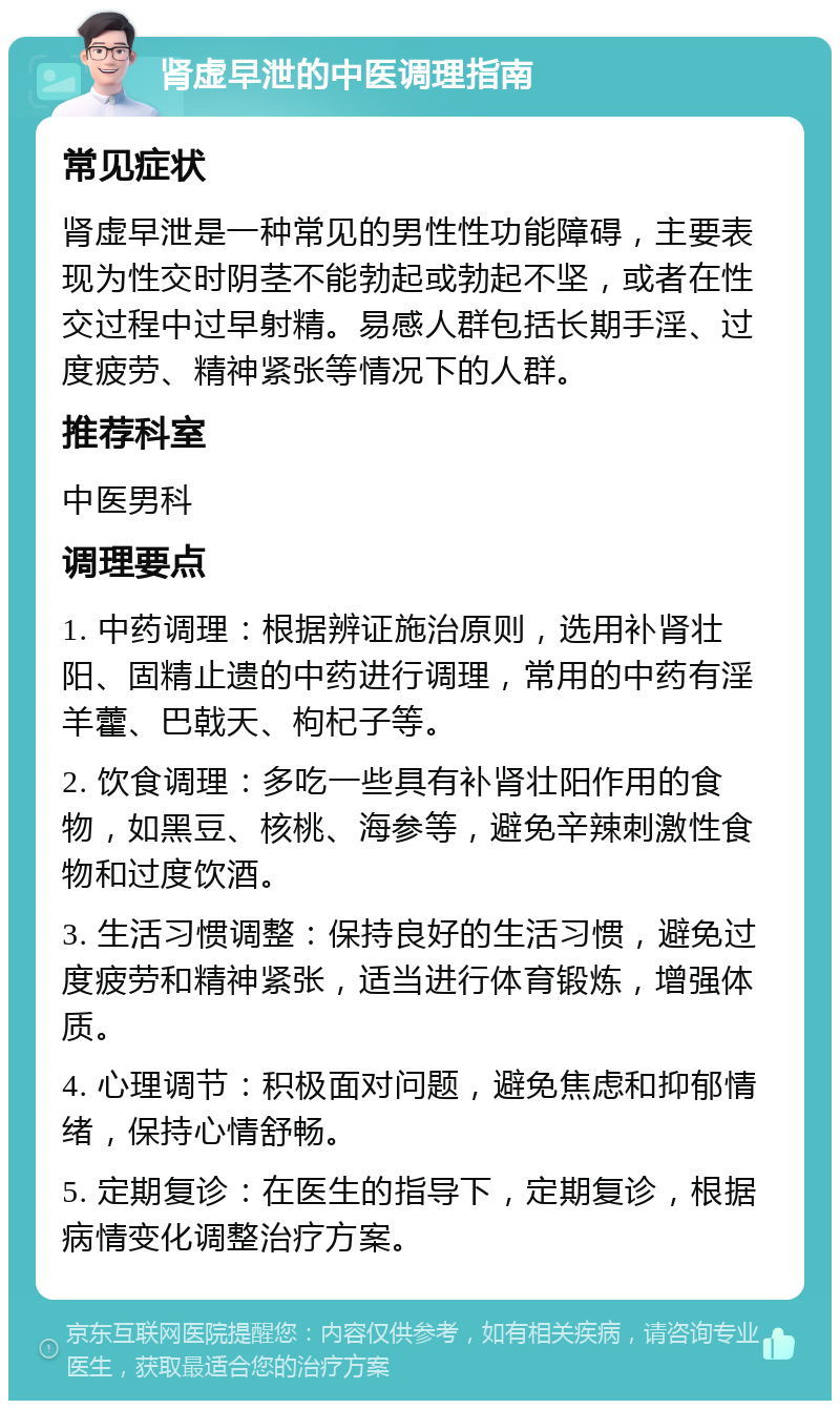 肾虚早泄的中医调理指南 常见症状 肾虚早泄是一种常见的男性性功能障碍，主要表现为性交时阴茎不能勃起或勃起不坚，或者在性交过程中过早射精。易感人群包括长期手淫、过度疲劳、精神紧张等情况下的人群。 推荐科室 中医男科 调理要点 1. 中药调理：根据辨证施治原则，选用补肾壮阳、固精止遗的中药进行调理，常用的中药有淫羊藿、巴戟天、枸杞子等。 2. 饮食调理：多吃一些具有补肾壮阳作用的食物，如黑豆、核桃、海参等，避免辛辣刺激性食物和过度饮酒。 3. 生活习惯调整：保持良好的生活习惯，避免过度疲劳和精神紧张，适当进行体育锻炼，增强体质。 4. 心理调节：积极面对问题，避免焦虑和抑郁情绪，保持心情舒畅。 5. 定期复诊：在医生的指导下，定期复诊，根据病情变化调整治疗方案。