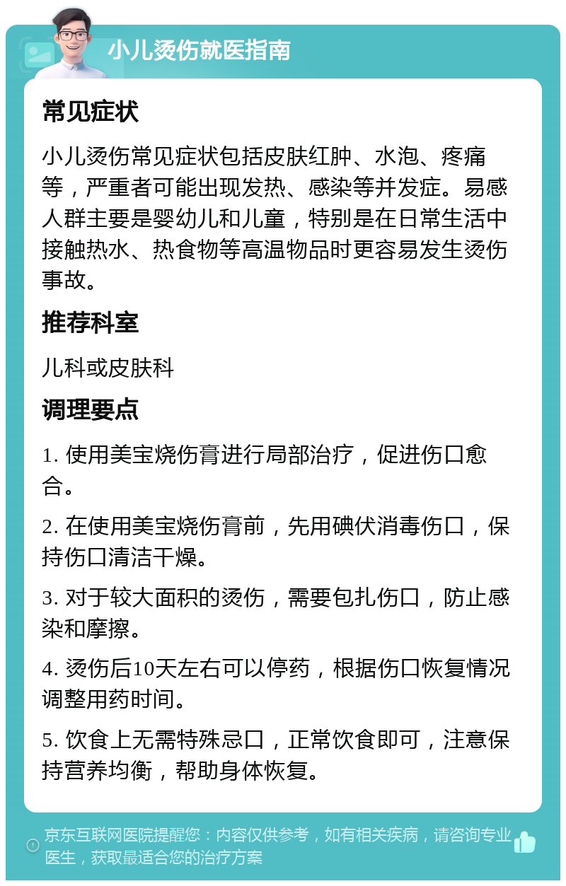 小儿烫伤就医指南 常见症状 小儿烫伤常见症状包括皮肤红肿、水泡、疼痛等，严重者可能出现发热、感染等并发症。易感人群主要是婴幼儿和儿童，特别是在日常生活中接触热水、热食物等高温物品时更容易发生烫伤事故。 推荐科室 儿科或皮肤科 调理要点 1. 使用美宝烧伤膏进行局部治疗，促进伤口愈合。 2. 在使用美宝烧伤膏前，先用碘伏消毒伤口，保持伤口清洁干燥。 3. 对于较大面积的烫伤，需要包扎伤口，防止感染和摩擦。 4. 烫伤后10天左右可以停药，根据伤口恢复情况调整用药时间。 5. 饮食上无需特殊忌口，正常饮食即可，注意保持营养均衡，帮助身体恢复。