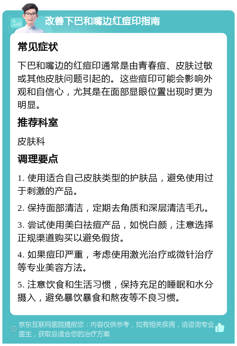 改善下巴和嘴边红痘印指南 常见症状 下巴和嘴边的红痘印通常是由青春痘、皮肤过敏或其他皮肤问题引起的。这些痘印可能会影响外观和自信心，尤其是在面部显眼位置出现时更为明显。 推荐科室 皮肤科 调理要点 1. 使用适合自己皮肤类型的护肤品，避免使用过于刺激的产品。 2. 保持面部清洁，定期去角质和深层清洁毛孔。 3. 尝试使用美白祛痘产品，如悦白颜，注意选择正规渠道购买以避免假货。 4. 如果痘印严重，考虑使用激光治疗或微针治疗等专业美容方法。 5. 注意饮食和生活习惯，保持充足的睡眠和水分摄入，避免暴饮暴食和熬夜等不良习惯。