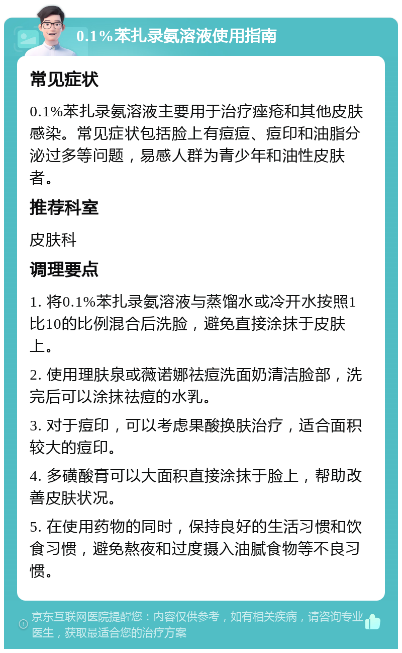 0.1%苯扎录氨溶液使用指南 常见症状 0.1%苯扎录氨溶液主要用于治疗痤疮和其他皮肤感染。常见症状包括脸上有痘痘、痘印和油脂分泌过多等问题，易感人群为青少年和油性皮肤者。 推荐科室 皮肤科 调理要点 1. 将0.1%苯扎录氨溶液与蒸馏水或冷开水按照1比10的比例混合后洗脸，避免直接涂抹于皮肤上。 2. 使用理肤泉或薇诺娜祛痘洗面奶清洁脸部，洗完后可以涂抹祛痘的水乳。 3. 对于痘印，可以考虑果酸换肤治疗，适合面积较大的痘印。 4. 多磺酸膏可以大面积直接涂抹于脸上，帮助改善皮肤状况。 5. 在使用药物的同时，保持良好的生活习惯和饮食习惯，避免熬夜和过度摄入油腻食物等不良习惯。