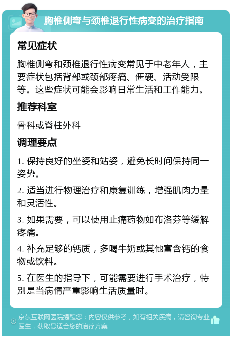 胸椎侧弯与颈椎退行性病变的治疗指南 常见症状 胸椎侧弯和颈椎退行性病变常见于中老年人，主要症状包括背部或颈部疼痛、僵硬、活动受限等。这些症状可能会影响日常生活和工作能力。 推荐科室 骨科或脊柱外科 调理要点 1. 保持良好的坐姿和站姿，避免长时间保持同一姿势。 2. 适当进行物理治疗和康复训练，增强肌肉力量和灵活性。 3. 如果需要，可以使用止痛药物如布洛芬等缓解疼痛。 4. 补充足够的钙质，多喝牛奶或其他富含钙的食物或饮料。 5. 在医生的指导下，可能需要进行手术治疗，特别是当病情严重影响生活质量时。