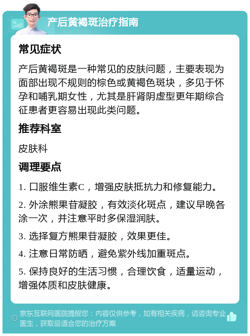 产后黄褐斑治疗指南 常见症状 产后黄褐斑是一种常见的皮肤问题，主要表现为面部出现不规则的棕色或黄褐色斑块，多见于怀孕和哺乳期女性，尤其是肝肾阴虚型更年期综合征患者更容易出现此类问题。 推荐科室 皮肤科 调理要点 1. 口服维生素C，增强皮肤抵抗力和修复能力。 2. 外涂熊果苷凝胶，有效淡化斑点，建议早晚各涂一次，并注意平时多保湿润肤。 3. 选择复方熊果苷凝胶，效果更佳。 4. 注意日常防晒，避免紫外线加重斑点。 5. 保持良好的生活习惯，合理饮食，适量运动，增强体质和皮肤健康。