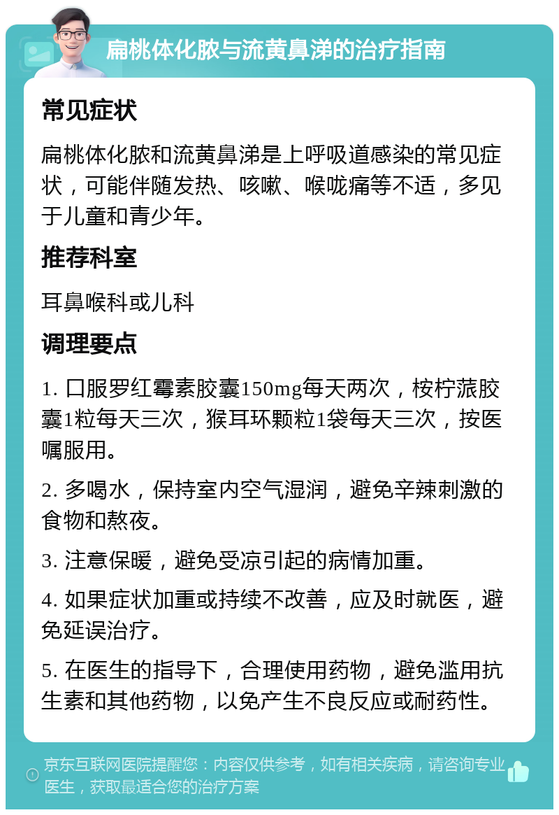 扁桃体化脓与流黄鼻涕的治疗指南 常见症状 扁桃体化脓和流黄鼻涕是上呼吸道感染的常见症状，可能伴随发热、咳嗽、喉咙痛等不适，多见于儿童和青少年。 推荐科室 耳鼻喉科或儿科 调理要点 1. 口服罗红霉素胶囊150mg每天两次，桉柠蒎胶囊1粒每天三次，猴耳环颗粒1袋每天三次，按医嘱服用。 2. 多喝水，保持室内空气湿润，避免辛辣刺激的食物和熬夜。 3. 注意保暖，避免受凉引起的病情加重。 4. 如果症状加重或持续不改善，应及时就医，避免延误治疗。 5. 在医生的指导下，合理使用药物，避免滥用抗生素和其他药物，以免产生不良反应或耐药性。