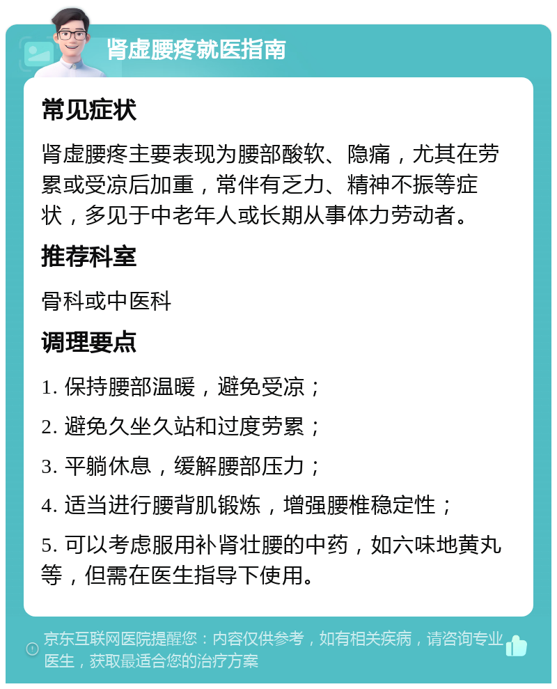 肾虚腰疼就医指南 常见症状 肾虚腰疼主要表现为腰部酸软、隐痛，尤其在劳累或受凉后加重，常伴有乏力、精神不振等症状，多见于中老年人或长期从事体力劳动者。 推荐科室 骨科或中医科 调理要点 1. 保持腰部温暖，避免受凉； 2. 避免久坐久站和过度劳累； 3. 平躺休息，缓解腰部压力； 4. 适当进行腰背肌锻炼，增强腰椎稳定性； 5. 可以考虑服用补肾壮腰的中药，如六味地黄丸等，但需在医生指导下使用。