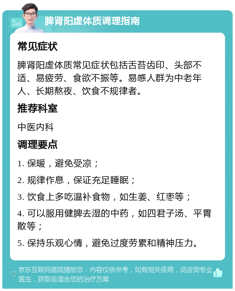 脾肾阳虚体质调理指南 常见症状 脾肾阳虚体质常见症状包括舌苔齿印、头部不适、易疲劳、食欲不振等。易感人群为中老年人、长期熬夜、饮食不规律者。 推荐科室 中医内科 调理要点 1. 保暖，避免受凉； 2. 规律作息，保证充足睡眠； 3. 饮食上多吃温补食物，如生姜、红枣等； 4. 可以服用健脾去湿的中药，如四君子汤、平胃散等； 5. 保持乐观心情，避免过度劳累和精神压力。