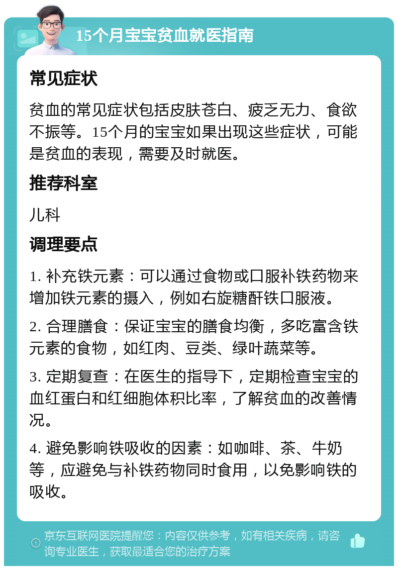 15个月宝宝贫血就医指南 常见症状 贫血的常见症状包括皮肤苍白、疲乏无力、食欲不振等。15个月的宝宝如果出现这些症状，可能是贫血的表现，需要及时就医。 推荐科室 儿科 调理要点 1. 补充铁元素：可以通过食物或口服补铁药物来增加铁元素的摄入，例如右旋糖酐铁口服液。 2. 合理膳食：保证宝宝的膳食均衡，多吃富含铁元素的食物，如红肉、豆类、绿叶蔬菜等。 3. 定期复查：在医生的指导下，定期检查宝宝的血红蛋白和红细胞体积比率，了解贫血的改善情况。 4. 避免影响铁吸收的因素：如咖啡、茶、牛奶等，应避免与补铁药物同时食用，以免影响铁的吸收。