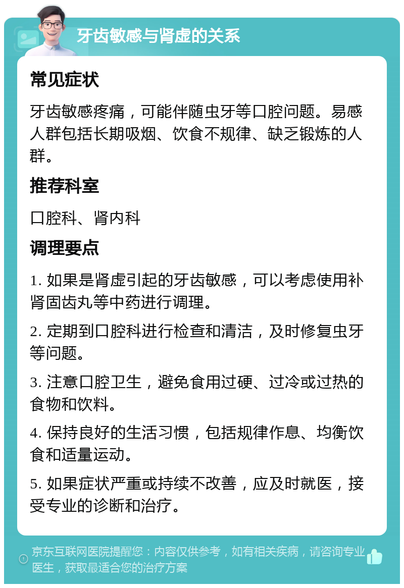 牙齿敏感与肾虚的关系 常见症状 牙齿敏感疼痛，可能伴随虫牙等口腔问题。易感人群包括长期吸烟、饮食不规律、缺乏锻炼的人群。 推荐科室 口腔科、肾内科 调理要点 1. 如果是肾虚引起的牙齿敏感，可以考虑使用补肾固齿丸等中药进行调理。 2. 定期到口腔科进行检查和清洁，及时修复虫牙等问题。 3. 注意口腔卫生，避免食用过硬、过冷或过热的食物和饮料。 4. 保持良好的生活习惯，包括规律作息、均衡饮食和适量运动。 5. 如果症状严重或持续不改善，应及时就医，接受专业的诊断和治疗。