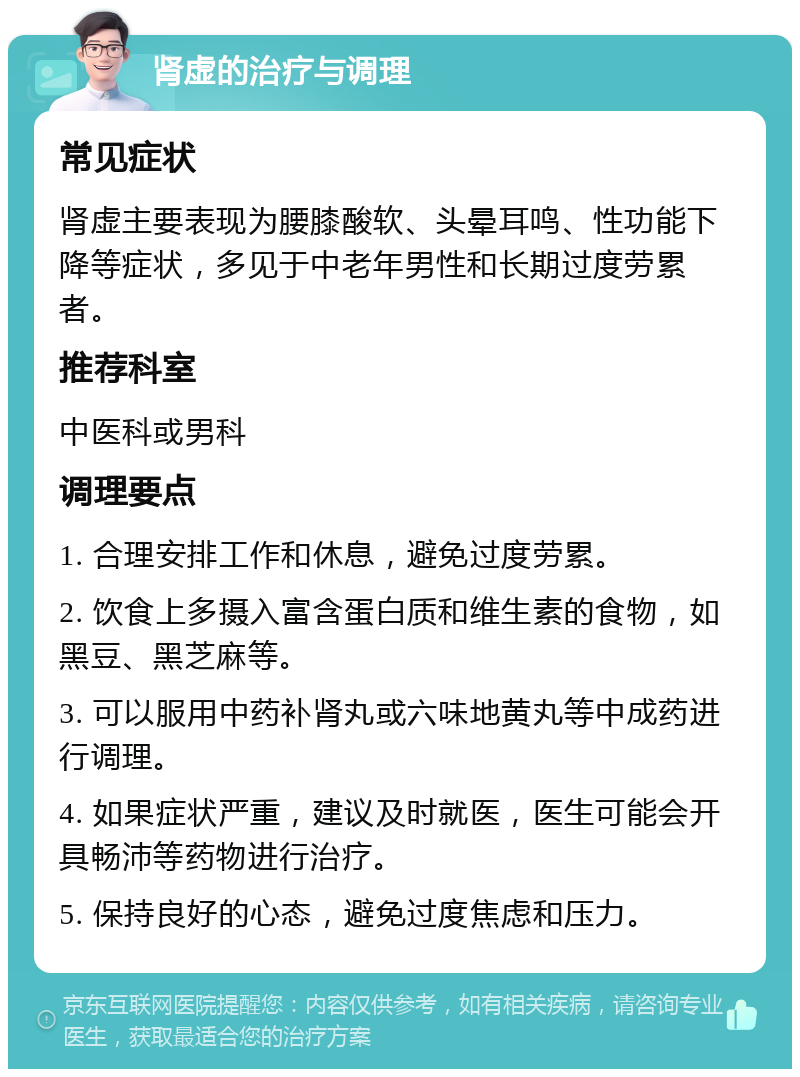 肾虚的治疗与调理 常见症状 肾虚主要表现为腰膝酸软、头晕耳鸣、性功能下降等症状，多见于中老年男性和长期过度劳累者。 推荐科室 中医科或男科 调理要点 1. 合理安排工作和休息，避免过度劳累。 2. 饮食上多摄入富含蛋白质和维生素的食物，如黑豆、黑芝麻等。 3. 可以服用中药补肾丸或六味地黄丸等中成药进行调理。 4. 如果症状严重，建议及时就医，医生可能会开具畅沛等药物进行治疗。 5. 保持良好的心态，避免过度焦虑和压力。