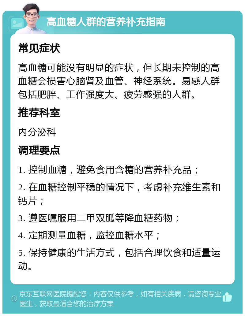 高血糖人群的营养补充指南 常见症状 高血糖可能没有明显的症状，但长期未控制的高血糖会损害心脑肾及血管、神经系统。易感人群包括肥胖、工作强度大、疲劳感强的人群。 推荐科室 内分泌科 调理要点 1. 控制血糖，避免食用含糖的营养补充品； 2. 在血糖控制平稳的情况下，考虑补充维生素和钙片； 3. 遵医嘱服用二甲双胍等降血糖药物； 4. 定期测量血糖，监控血糖水平； 5. 保持健康的生活方式，包括合理饮食和适量运动。