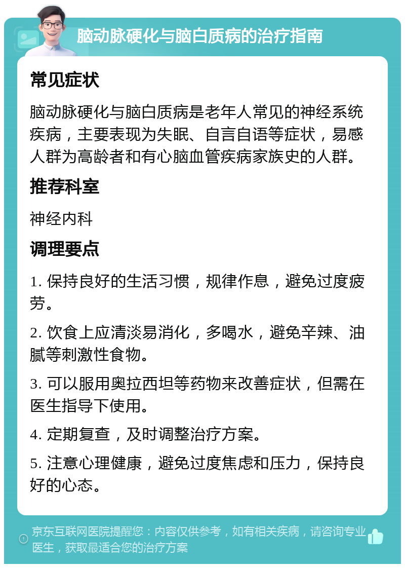 脑动脉硬化与脑白质病的治疗指南 常见症状 脑动脉硬化与脑白质病是老年人常见的神经系统疾病，主要表现为失眠、自言自语等症状，易感人群为高龄者和有心脑血管疾病家族史的人群。 推荐科室 神经内科 调理要点 1. 保持良好的生活习惯，规律作息，避免过度疲劳。 2. 饮食上应清淡易消化，多喝水，避免辛辣、油腻等刺激性食物。 3. 可以服用奥拉西坦等药物来改善症状，但需在医生指导下使用。 4. 定期复查，及时调整治疗方案。 5. 注意心理健康，避免过度焦虑和压力，保持良好的心态。