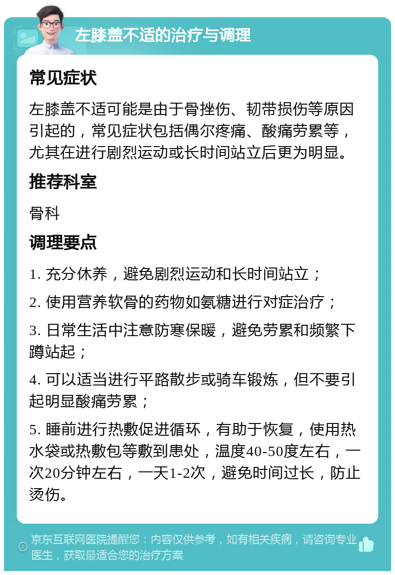 左膝盖不适的治疗与调理 常见症状 左膝盖不适可能是由于骨挫伤、韧带损伤等原因引起的，常见症状包括偶尔疼痛、酸痛劳累等，尤其在进行剧烈运动或长时间站立后更为明显。 推荐科室 骨科 调理要点 1. 充分休养，避免剧烈运动和长时间站立； 2. 使用营养软骨的药物如氨糖进行对症治疗； 3. 日常生活中注意防寒保暖，避免劳累和频繁下蹲站起； 4. 可以适当进行平路散步或骑车锻炼，但不要引起明显酸痛劳累； 5. 睡前进行热敷促进循环，有助于恢复，使用热水袋或热敷包等敷到患处，温度40-50度左右，一次20分钟左右，一天1-2次，避免时间过长，防止烫伤。