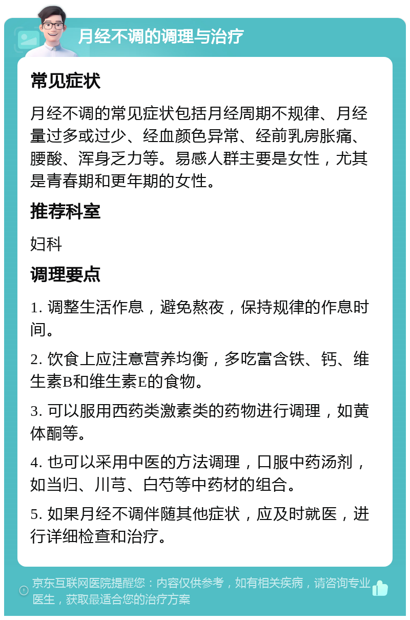 月经不调的调理与治疗 常见症状 月经不调的常见症状包括月经周期不规律、月经量过多或过少、经血颜色异常、经前乳房胀痛、腰酸、浑身乏力等。易感人群主要是女性，尤其是青春期和更年期的女性。 推荐科室 妇科 调理要点 1. 调整生活作息，避免熬夜，保持规律的作息时间。 2. 饮食上应注意营养均衡，多吃富含铁、钙、维生素B和维生素E的食物。 3. 可以服用西药类激素类的药物进行调理，如黄体酮等。 4. 也可以采用中医的方法调理，口服中药汤剂，如当归、川芎、白芍等中药材的组合。 5. 如果月经不调伴随其他症状，应及时就医，进行详细检查和治疗。