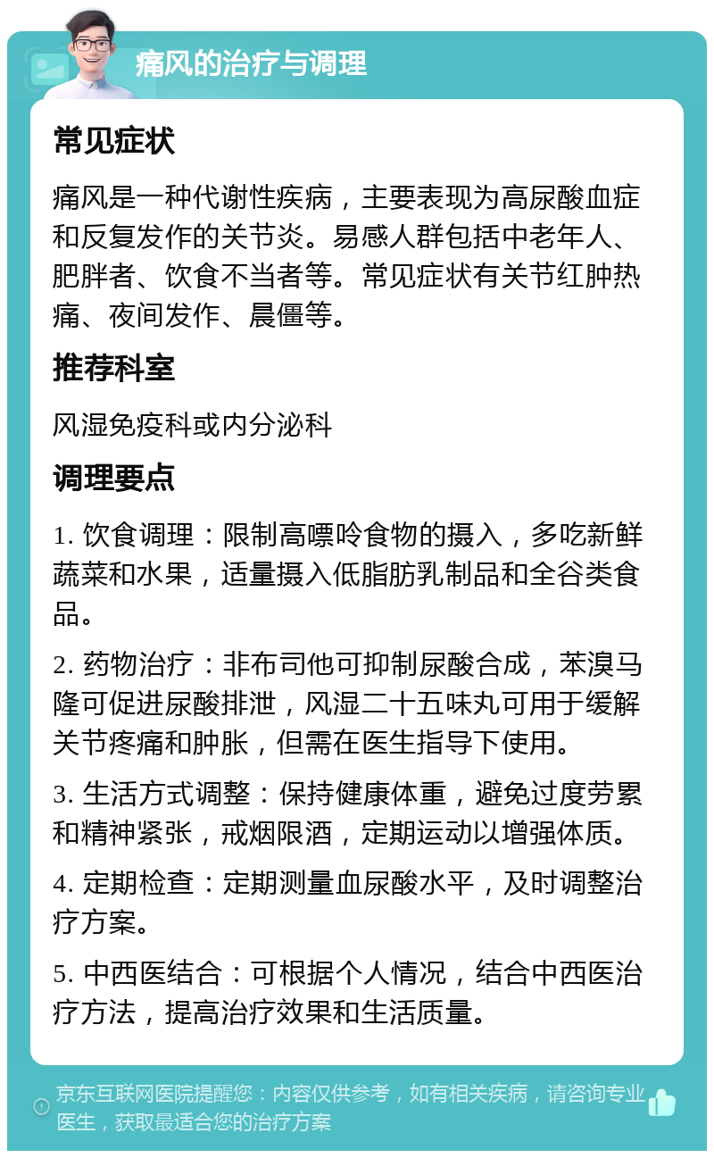 痛风的治疗与调理 常见症状 痛风是一种代谢性疾病，主要表现为高尿酸血症和反复发作的关节炎。易感人群包括中老年人、肥胖者、饮食不当者等。常见症状有关节红肿热痛、夜间发作、晨僵等。 推荐科室 风湿免疫科或内分泌科 调理要点 1. 饮食调理：限制高嘌呤食物的摄入，多吃新鲜蔬菜和水果，适量摄入低脂肪乳制品和全谷类食品。 2. 药物治疗：非布司他可抑制尿酸合成，苯溴马隆可促进尿酸排泄，风湿二十五味丸可用于缓解关节疼痛和肿胀，但需在医生指导下使用。 3. 生活方式调整：保持健康体重，避免过度劳累和精神紧张，戒烟限酒，定期运动以增强体质。 4. 定期检查：定期测量血尿酸水平，及时调整治疗方案。 5. 中西医结合：可根据个人情况，结合中西医治疗方法，提高治疗效果和生活质量。