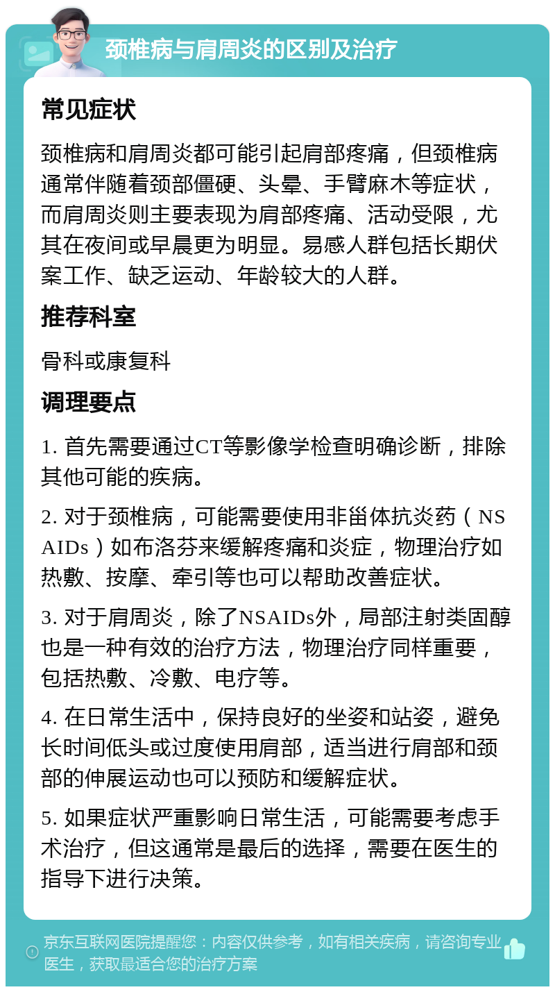 颈椎病与肩周炎的区别及治疗 常见症状 颈椎病和肩周炎都可能引起肩部疼痛，但颈椎病通常伴随着颈部僵硬、头晕、手臂麻木等症状，而肩周炎则主要表现为肩部疼痛、活动受限，尤其在夜间或早晨更为明显。易感人群包括长期伏案工作、缺乏运动、年龄较大的人群。 推荐科室 骨科或康复科 调理要点 1. 首先需要通过CT等影像学检查明确诊断，排除其他可能的疾病。 2. 对于颈椎病，可能需要使用非甾体抗炎药（NSAIDs）如布洛芬来缓解疼痛和炎症，物理治疗如热敷、按摩、牵引等也可以帮助改善症状。 3. 对于肩周炎，除了NSAIDs外，局部注射类固醇也是一种有效的治疗方法，物理治疗同样重要，包括热敷、冷敷、电疗等。 4. 在日常生活中，保持良好的坐姿和站姿，避免长时间低头或过度使用肩部，适当进行肩部和颈部的伸展运动也可以预防和缓解症状。 5. 如果症状严重影响日常生活，可能需要考虑手术治疗，但这通常是最后的选择，需要在医生的指导下进行决策。