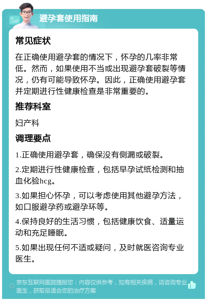 避孕套使用指南 常见症状 在正确使用避孕套的情况下，怀孕的几率非常低。然而，如果使用不当或出现避孕套破裂等情况，仍有可能导致怀孕。因此，正确使用避孕套并定期进行性健康检查是非常重要的。 推荐科室 妇产科 调理要点 1.正确使用避孕套，确保没有侧漏或破裂。 2.定期进行性健康检查，包括早孕试纸检测和抽血化验hcg。 3.如果担心怀孕，可以考虑使用其他避孕方法，如口服避孕药或避孕环等。 4.保持良好的生活习惯，包括健康饮食、适量运动和充足睡眠。 5.如果出现任何不适或疑问，及时就医咨询专业医生。