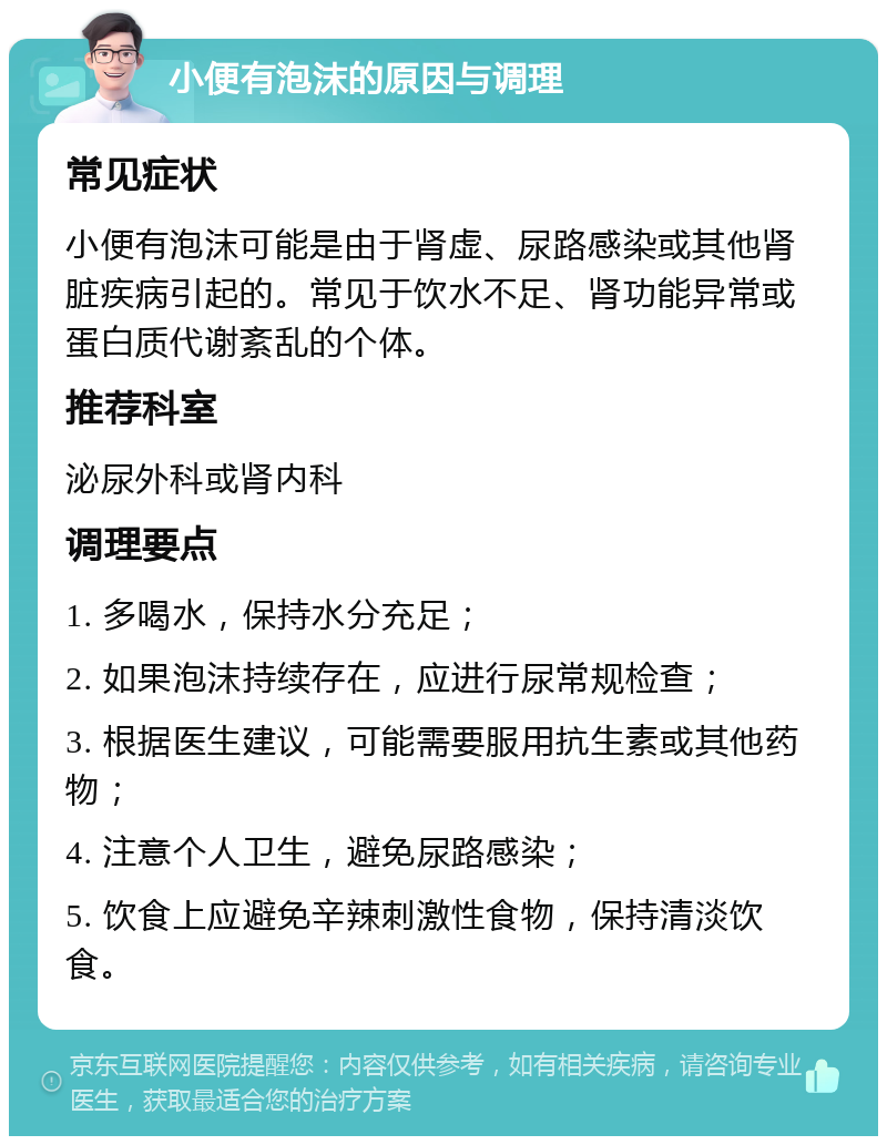 小便有泡沫的原因与调理 常见症状 小便有泡沫可能是由于肾虚、尿路感染或其他肾脏疾病引起的。常见于饮水不足、肾功能异常或蛋白质代谢紊乱的个体。 推荐科室 泌尿外科或肾内科 调理要点 1. 多喝水，保持水分充足； 2. 如果泡沫持续存在，应进行尿常规检查； 3. 根据医生建议，可能需要服用抗生素或其他药物； 4. 注意个人卫生，避免尿路感染； 5. 饮食上应避免辛辣刺激性食物，保持清淡饮食。