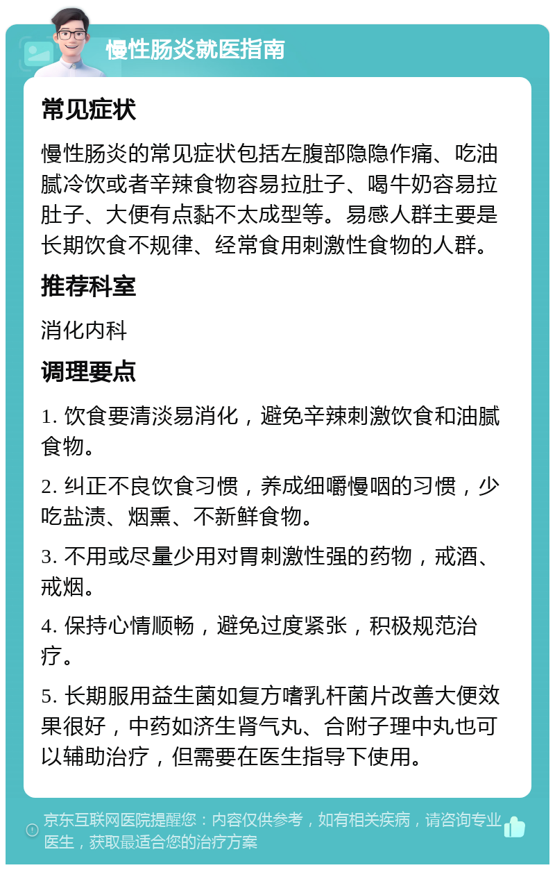 慢性肠炎就医指南 常见症状 慢性肠炎的常见症状包括左腹部隐隐作痛、吃油腻冷饮或者辛辣食物容易拉肚子、喝牛奶容易拉肚子、大便有点黏不太成型等。易感人群主要是长期饮食不规律、经常食用刺激性食物的人群。 推荐科室 消化内科 调理要点 1. 饮食要清淡易消化，避免辛辣刺激饮食和油腻食物。 2. 纠正不良饮食习惯，养成细嚼慢咽的习惯，少吃盐渍、烟熏、不新鲜食物。 3. 不用或尽量少用对胃刺激性强的药物，戒酒、戒烟。 4. 保持心情顺畅，避免过度紧张，积极规范治疗。 5. 长期服用益生菌如复方嗜乳杆菌片改善大便效果很好，中药如济生肾气丸、合附子理中丸也可以辅助治疗，但需要在医生指导下使用。